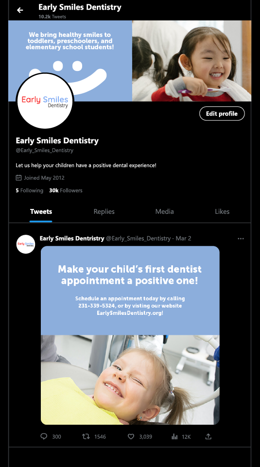 This is a mockup image showcasing what part of Early Smiles 
			Dentistry's twitter profile would look like. The layout is reminescent
			of twitter's dark mode, with the backgound color being pure black, the 
			non-focused icons and text being a shade of gray, and the rest of the text
			and icons being white in color. 
			
			The text, from top to bottom, left to right, reads as follows: Early Smiles 
			Dentistry 10.2k Tweets, Edit profile, Early Smiles Denistry, @Early_Smiles_Dentistry.
			Let us help your children have a positive dental experience! Joined May 2012. 
			5 Following 30k Followers. Tweets Replies Media Likes. Early Smiles Dentistry
			@Early_Smiles_Dentistry Mar 2. The comments number shows there's 300 comments. The 
			retweet number is 1546, the amount of favorites is 3,039, the view count is at 
			and the share button doesn't have any text next to it.
			
			Note that the text mentioned doesn't account for the profile picture containing 
			the company logo, a twitter banner, and a single twitter post example.
			The latter two items will be further elaborated on in their respective 
			sections.
			